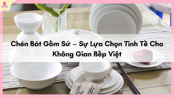 Chén Bát Gốm Sứ – Sự Lựa Chọn Tinh Tế Cho Không Gian Bếp Việt